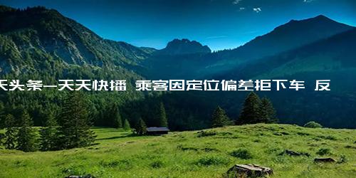 今天头条-天天快播 乘客因定位偏差拒下车 反正我有水具体详细内容是什么